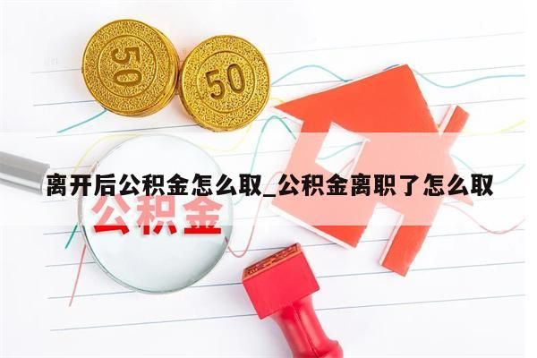 离开后公积金怎么取_公积金离职了怎么取